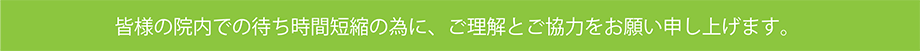 皆様の院内での待ち時間短縮の為に、ご理解とご協力をお願い申し上げます。